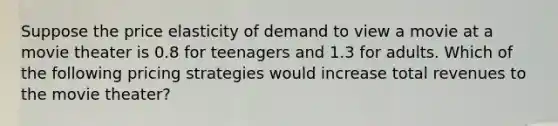 Suppose the price elasticity of demand to view a movie at a movie theater is 0.8 for teenagers and 1.3 for adults. Which of the following pricing strategies would increase total revenues to the movie theater?