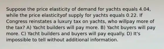 Suppose the price elasticity of demand for yachts equals 4.04, while the price elasticityof supply for yachts equals 0.22. If Congress reinstates a luxury tax on yachts, who willpay more of the tax? A) Yacht builders will pay more. B) Yacht buyers will pay more. C) Yacht builders and buyers will pay equally. D) It's impossible to tell without additional information.