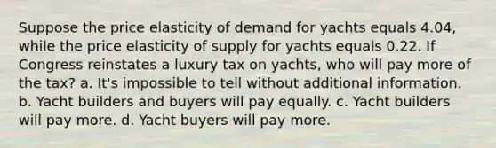 Suppose the price elasticity of demand for yachts equals 4.04, while the price elasticity of supply for yachts equals 0.22. If Congress reinstates a luxury tax on yachts, who will pay more of the tax? a. It's impossible to tell without additional information. b. Yacht builders and buyers will pay equally. c. Yacht builders will pay more. d. Yacht buyers will pay more.