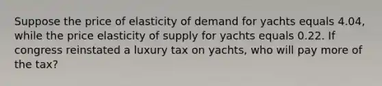 Suppose the price of elasticity of demand for yachts equals 4.04, while the price elasticity of supply for yachts equals 0.22. If congress reinstated a luxury tax on yachts, who will pay more of the tax?