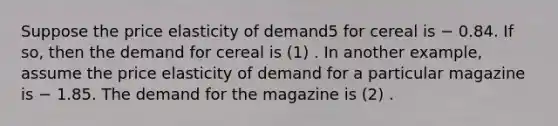 Suppose the price elasticity of demand5 for cereal is − 0.84. If so, then the demand for cereal is (1) . In another example, assume the price elasticity of demand for a particular magazine is − 1.85. The demand for the magazine is (2) .