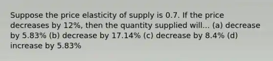 Suppose the price elasticity of supply is 0.7. If the price decreases by 12%, then the quantity supplied will... (a) decrease by 5.83% (b) decrease by 17.14% (c) decrease by 8.4% (d) increase by 5.83%