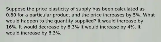 Suppose the price elasticity of supply has been calculated as 0.80 for a particular product and the price increases by 5%. What would happen to the quantity supplied? It would increase by 16%. It would decrease by 6.3% It would increase by 4%. It would increase by 6.3%.