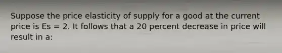 Suppose the price elasticity of supply for a good at the current price is Es = 2. It follows that a 20 percent decrease in price will result in a: