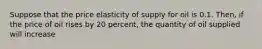 Suppose that the price elasticity of supply for oil is 0.1. Then, if the price of oil rises by 20 percent, the quantity of oil supplied will increase