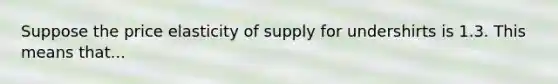 Suppose the price elasticity of supply for undershirts is 1.3. This means that...