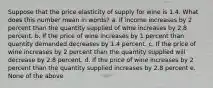 Suppose that the price elasticity of supply for wine is 1.4. What does this number mean in words? a. If income increases by 2 percent than the quantity supplied of wine increases by 2.8 percent. b. If the price of wine increases by 1 percent than quantity demanded decreases by 1.4 percent. c. If the price of wine increases by 2 percent than the quantity supplied will decrease by 2.8 percent. d. If the price of wine increases by 2 percent than the quantity supplied increases by 2.8 percent e. None of the above