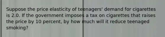 Suppose the price elasticity of teenagers' demand for cigarettes is 2.0. If the government imposes a tax on cigarettes that raises the price by 10 percent, by how much will it reduce teenaged smoking?