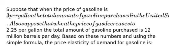 Suppose that when the price of gasoline is 3 per gallon the total amount of gasoline purchased in the United States is 8 million barrels per day. Also suppose that when the price of gas decreases to2.25 per gallon the total amount of gasoline purchased is 12 million barrels per day. Based on these numbers and using the simple formula, the price elasticity of demand for gasoline is: