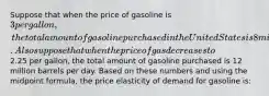 Suppose that when the price of gasoline is 3 per gallon, the total amount of gasoline purchased in the United States is 8 million barrels per day. Also suppose that when the price of gas decreases to2.25 per gallon, the total amount of gasoline purchased is 12 million barrels per day. Based on these numbers and using the midpoint formula, the price elasticity of demand for gasoline is: