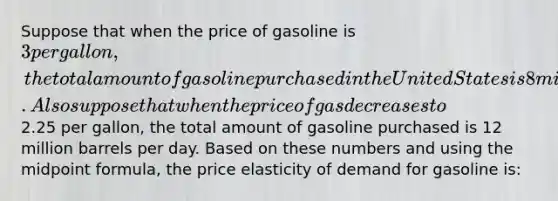 Suppose that when the price of gasoline is 3 per gallon, the total amount of gasoline purchased in the United States is 8 million barrels per day. Also suppose that when the price of gas decreases to2.25 per gallon, the total amount of gasoline purchased is 12 million barrels per day. Based on these numbers and using the midpoint formula, the price elasticity of demand for gasoline is: