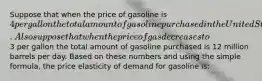 Suppose that when the price of gasoline is 4 per gallon the total amount of gasoline purchased in the United States is 8 million barrels per day. Also suppose that when the price of gas decreases to3 per gallon the total amount of gasoline purchased is 12 million barrels per day. Based on these numbers and using the simple formula, the price elasticity of demand for gasoline is: