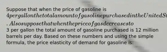 Suppose that when the price of gasoline is 4 per gallon the total amount of gasoline purchased in the United States is 8 million barrels per day. Also suppose that when the price of gas decreases to3 per gallon the total amount of gasoline purchased is 12 million barrels per day. Based on these numbers and using the simple formula, the price elasticity of demand for gasoline is: