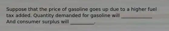 Suppose that the price of gasoline goes up due to a higher fuel tax added. Quantity demanded for gasoline will _____________ And consumer surplus will __________.