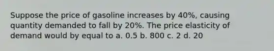 Suppose the price of gasoline increases by 40%, causing quantity demanded to fall by 20%. The price elasticity of demand would by equal to a. 0.5 b. 800 c. 2 d. 20