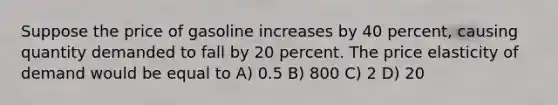 Suppose the price of gasoline increases by 40 percent, causing quantity demanded to fall by 20 percent. The price elasticity of demand would be equal to A) 0.5 B) 800 C) 2 D) 20