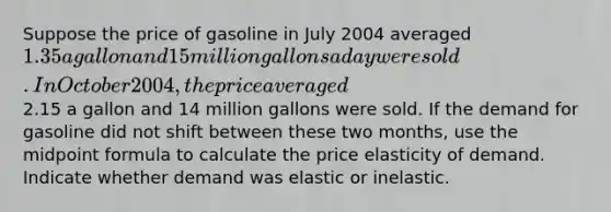 Suppose the price of gasoline in July 2004 averaged 1.35 a gallon and 15 million gallons a day were sold. In October 2004, the price averaged2.15 a gallon and 14 million gallons were sold. If the demand for gasoline did not shift between these two months, use the midpoint formula to calculate the price elasticity of demand. Indicate whether demand was elastic or inelastic.