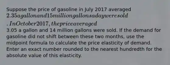 Suppose the price of gasoline in July 2017 averaged 2.35 a gallon and 15 million gallons a day were sold. In October 2017, the price averaged3.05 a gallon and 14 million gallons were sold. If the demand for gasoline did not shift between these two months, use the midpoint formula to calculate the price elasticity of demand. Enter an exact number rounded to the nearest hundredth for the absolute value of this elasticity.