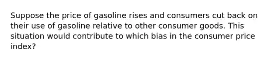 Suppose the price of gasoline rises and consumers cut back on their use of gasoline relative to other consumer goods. This situation would contribute to which bias in the consumer price index?