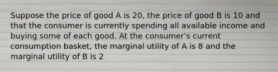 Suppose the price of good A is 20, the price of good B is 10 and that the consumer is currently spending all available income and buying some of each good. At the consumer's current consumption basket, the marginal utility of A is 8 and the marginal utility of B is 2