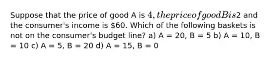 Suppose that the price of good A is 4, the price of good B is2 and the consumer's income is 60. Which of the following baskets is not on the consumer's budget line? a) A = 20, B = 5 b) A = 10, B = 10 c) A = 5, B = 20 d) A = 15, B = 0