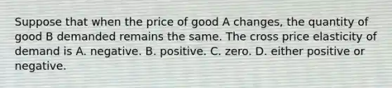 Suppose that when the price of good A​ changes, the quantity of good B demanded remains the same. The cross price elasticity of demand is A. negative. B. positive. C. zero. D. either positive or negative.