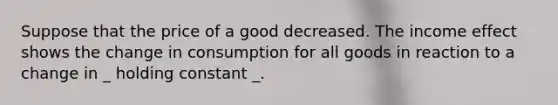 Suppose that the price of a good decreased. The income effect shows the change in consumption for all goods in reaction to a change in _ holding constant _.