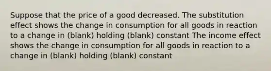 Suppose that the price of a good decreased. The substitution effect shows the change in consumption for all goods in reaction to a change in (blank) holding (blank) constant The income effect shows the change in consumption for all goods in reaction to a change in (blank) holding (blank) constant