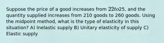 Suppose the price of a good increases from 22 to25, and the quantity supplied increases from 210 goods to 260 goods. Using the midpoint method, what is the type of elasticity in this situation? A) Inelastic supply B) Unitary elasticity of supply C) Elastic supply