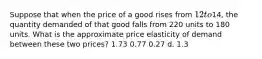 Suppose that when the price of a good rises from 12 to14, the quantity demanded of that good falls from 220 units to 180 units. What is the approximate price elasticity of demand between these two prices? 1.73 0.77 0.27 d. 1.3