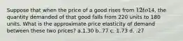 Suppose that when the price of a good rises from 12 to14, the quantity demanded of that good falls from 220 units to 180 units. What is the approximate price elasticity of demand between these two prices? a.1.30 b..77 c. 1.73 d. .27