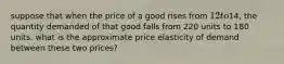 suppose that when the price of a good rises from 12 to14, the quantity demanded of that good falls from 220 units to 180 units. what is the approximate price elasticity of demand between these two prices?