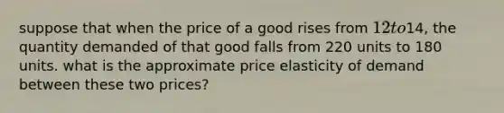 suppose that when the price of a good rises from 12 to14, the quantity demanded of that good falls from 220 units to 180 units. what is the approximate price elasticity of demand between these two prices?