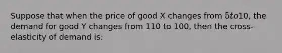 Suppose that when the price of good X changes from 5 to10, the demand for good Y changes from 110 to 100, then the cross-elasticity of demand is: