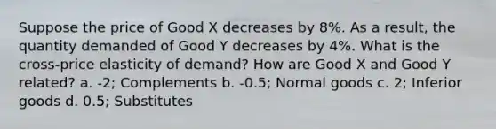 Suppose the price of Good X decreases by 8%. As a result, the quantity demanded of Good Y decreases by 4%. What is the cross-price elasticity of demand? How are Good X and Good Y related? a. -2; Complements b. -0.5; Normal goods c. 2; Inferior goods d. 0.5; Substitutes