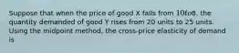 Suppose that when the price of good X falls from 10 to8, the quantity demanded of good Y rises from 20 units to 25 units. Using the midpoint method, the cross-price elasticity of demand is