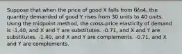 Suppose that when the price of good X falls from 6 to4, the quantity demanded of good Y rises from 30 units to 40 units. Using the midpoint method, the cross-price elasticity of demand is -1.40, and X and Y are substitutes. -0.71, and X and Y are substitutes. -1.40, and X and Y are complements. -0.71, and X and Y are complements.