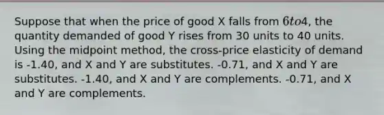 Suppose that when the price of good X falls from 6 to4, the quantity demanded of good Y rises from 30 units to 40 units. Using the midpoint method, the cross-price elasticity of demand is -1.40, and X and Y are substitutes. -0.71, and X and Y are substitutes. -1.40, and X and Y are complements. -0.71, and X and Y are complements.