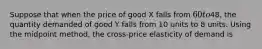 Suppose that when the price of good X falls from 60 to48, the quantity demanded of good Y falls from 10 units to 8 units. Using the midpoint method, the cross-price elasticity of demand is