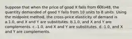 Suppose that when the price of good X falls from 60 to48, the quantity demanded of good Y falls from 10 units to 8 units. Using the midpoint method, the cross-price elasticity of demand is a.1.0, and X and Y are substitutes. b.1.0, and X and Y are complements. c.-1.0, and X and Y are substitutes. d.-1.0, and X and Y are complements.