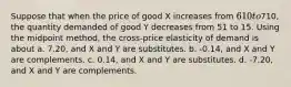 Suppose that when the price of good X increases from 610 to710, the quantity demanded of good Y decreases from 51 to 15. Using the midpoint method, the cross-price elasticity of demand is about a. 7.20, and X and Y are substitutes. b. -0.14, and X and Y are complements. c. 0.14, and X and Y are substitutes. d. -7.20, and X and Y are complements.