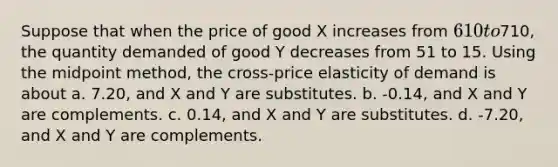 Suppose that when the price of good X increases from 610 to710, the quantity demanded of good Y decreases from 51 to 15. Using the midpoint method, the cross-price elasticity of demand is about a. 7.20, and X and Y are substitutes. b. -0.14, and X and Y are complements. c. 0.14, and X and Y are substitutes. d. -7.20, and X and Y are complements.