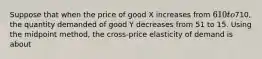 Suppose that when the price of good X increases from 610 to710, the quantity demanded of good Y decreases from 51 to 15. Using the midpoint method, the cross-price elasticity of demand is about