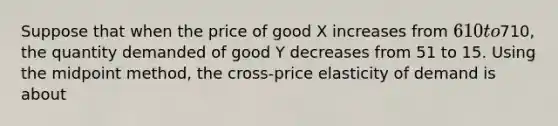 Suppose that when the price of good X increases from 610 to710, the quantity demanded of good Y decreases from 51 to 15. Using the midpoint method, the cross-price elasticity of demand is about