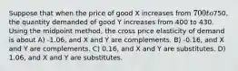 Suppose that when the price of good X increases from 700 to750, the quantity demanded of good Y increases from 400 to 430. Using the midpoint method, the cross price elasticity of demand is about A) -1.06, and X and Y are complements. B) -0.16, and X and Y are complements. C) 0.16, and X and Y are substitutes. D) 1.06, and X and Y are substitutes.