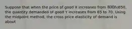 Suppose that when the price of good X increases from 800 to850, the quantity demanded of good Y increases from 65 to 70. Using the midpoint method, the cross price elasticity of demand is about