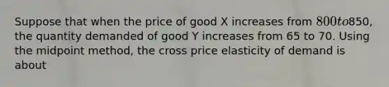 Suppose that when the price of good X increases from 800 to850, the quantity demanded of good Y increases from 65 to 70. Using the midpoint method, the cross price elasticity of demand is about