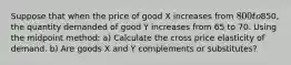 Suppose that when the price of good X increases from 800 to850, the quantity demanded of good Y increases from 65 to 70. Using the midpoint method: a) Calculate the cross price elasticity of demand. b) Are goods X and Y complements or substitutes?