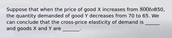 Suppose that when the price of good X increases from 800 to850, the quantity demanded of good Y decreases from 70 to 65. We can conclude that the cross-price elasticity of demand is ______ and goods X and Y are _______.