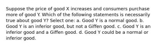 ​Suppose the price of good X increases and consumers purchase more of good Y. Which of the following statements is necessarily true about good Y? Select one: a. ​Good Y is a normal good. b. ​Good Y is an inferior good, but not a Giffen good. c. ​Good Y is an inferior good and a Giffen good. d. ​Good Y could be a normal or inferior good.